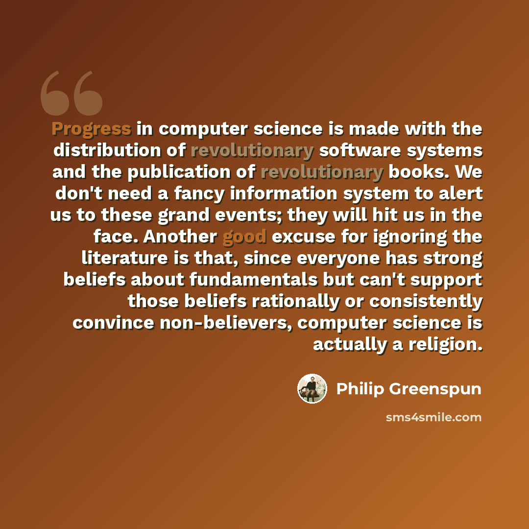 “Progress in computer science is made with the distribution of revolutionary software systems and the publication of revolutionary books. We don't need a fancy information system to alert us to these grand events; they will hit us in the face. Another good excuse for ignoring the literature is…” quote by Philip Greenspun