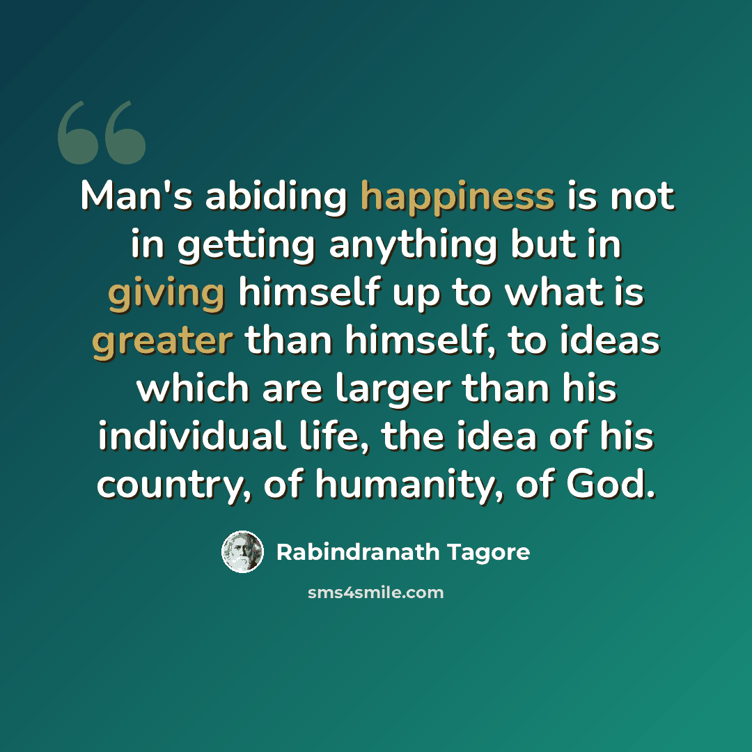 “Man's abiding happiness is not in getting anything but in giving himself up to what is greater than himself, to ideas which are larger than his individual life, the idea of his country, of humanity, of God.” quote by Rabindranath Tagore