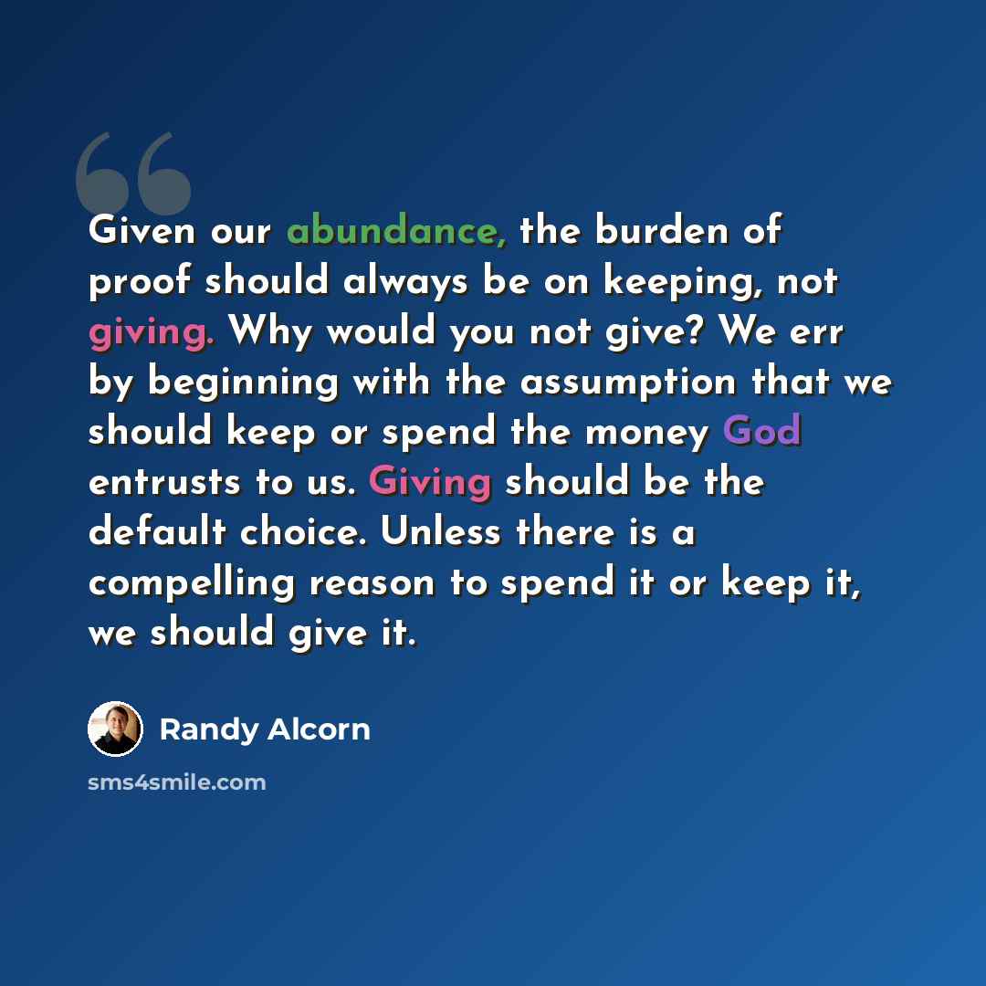 “Given our abundance, the burden of proof should always be on keeping, not giving. Why would you not give? We err by beginning with the assumption that we should keep or spend the money God entrusts to us. Giving should be the default choice. Unless there is a compelling reason to spend it or keep…” quote by Randy Alcorn