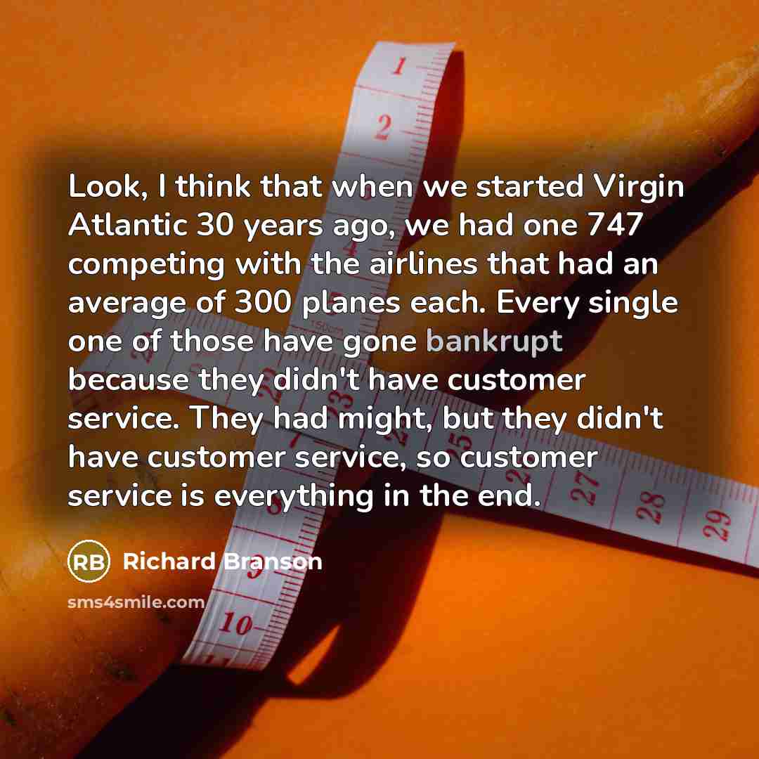“Look, I think that when we started Virgin Atlantic 30 years ago, we had one 747 competing with the airlines that had an average of 300 planes each. Every single one of those have gone bankrupt because they didn't have customer service. They had might, but they didn't have customer service, so…” quote by Richard Branson