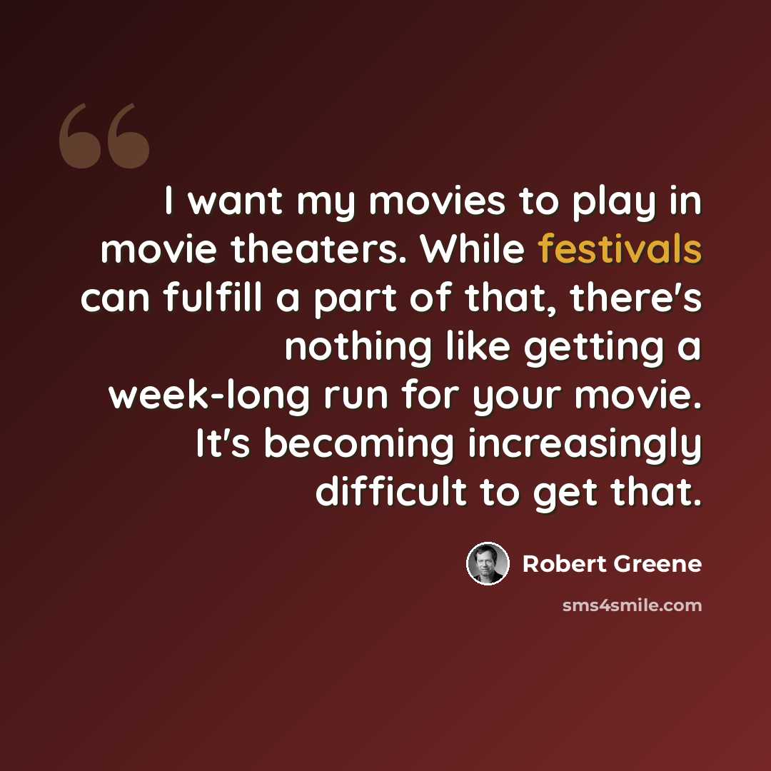 “I want my movies to play in movie theaters. While festivals can fulfill a part of that, there's nothing like getting a week-long run for your movie. It's becoming increasingly difficult to get that.” quote by Robert Greene