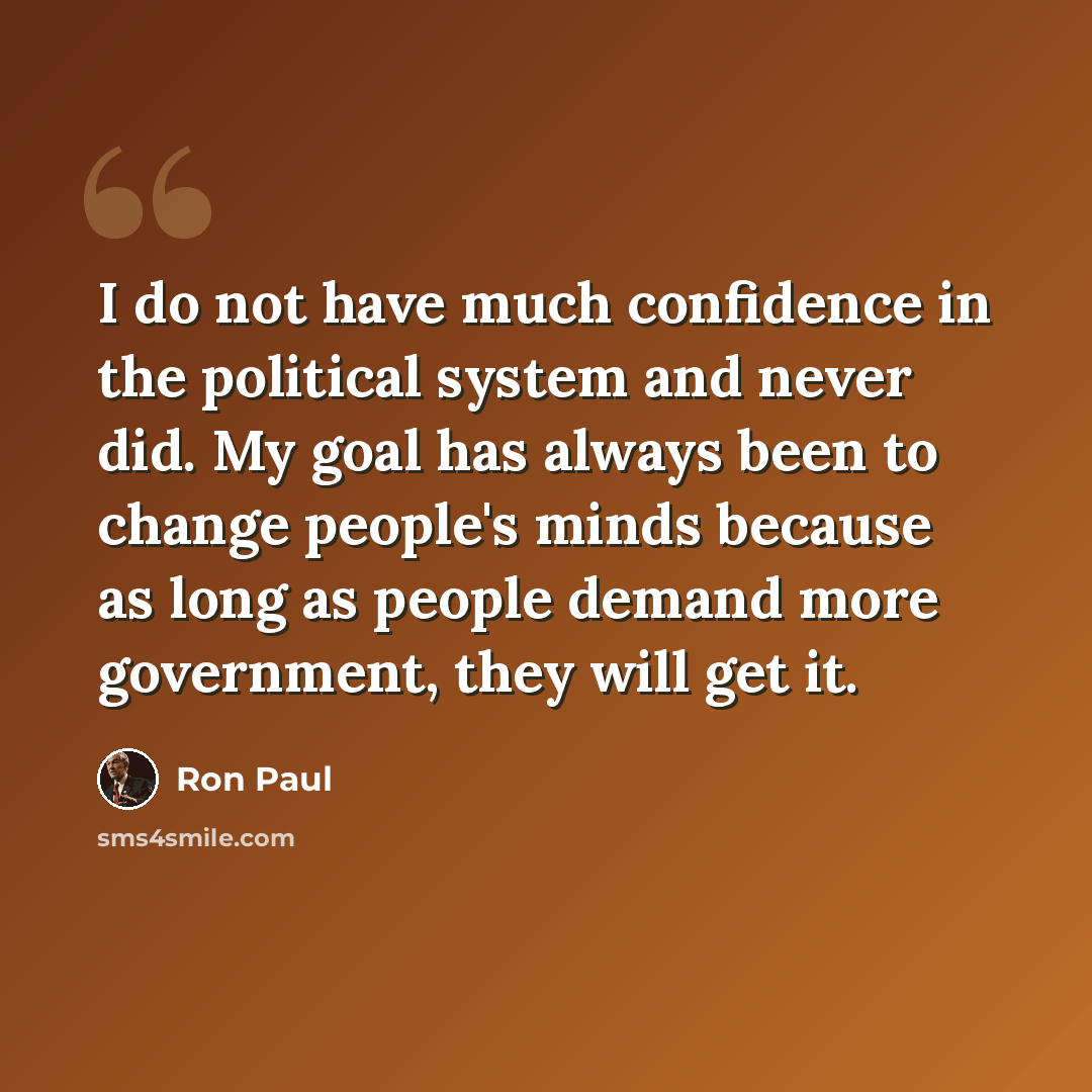 “I do not have much confidence in the political system and never did. My goal has always been to change people's minds because as long as people demand more government, they will get it.” quote by Ron Paul