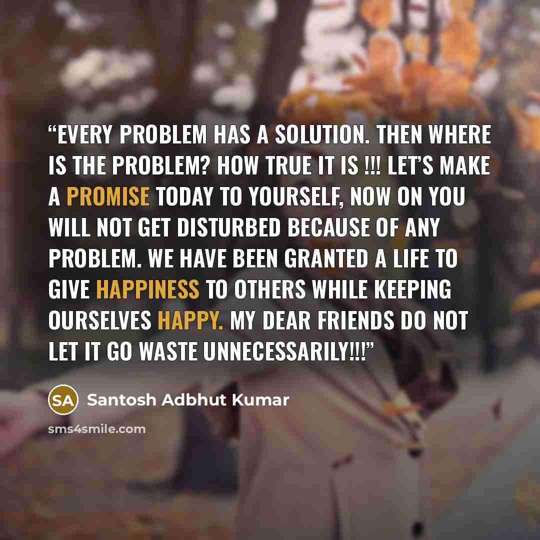 “Every Problem has a Solution. Then where is the Problem? How TRUE it is !!! Let’s make a promise today to yourself, Now on you will not get disturbed because of any problem. We have been granted a LIFE to give happiness to others while keeping ourselves happy. My dear friends do not let it go…” quote by Santosh Adbhut Kumar