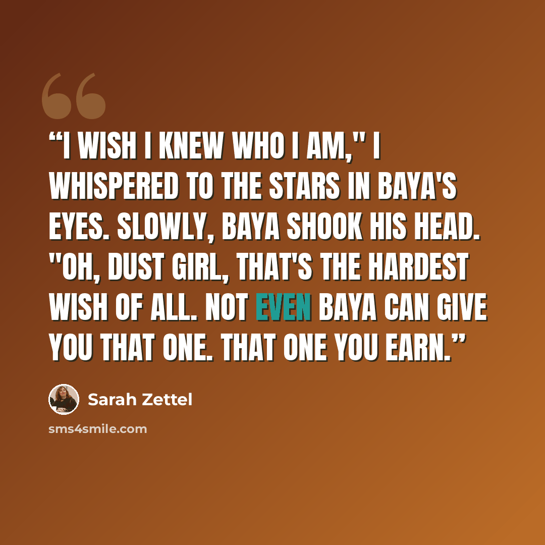 “I wish I knew who I am," I whispered to the stars in Baya's eyes. Slowly, Baya shook his head. "Oh, Dust Girl, that's the hardest wish of all. Not even Baya can give you that one. That one you earn.” quote by Sarah Zettel