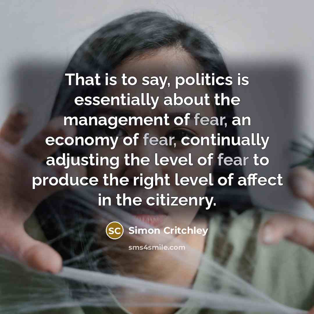 “That is to say, politics is essentially about the management of fear, an economy of fear, continually adjusting the level of fear to produce the right level of affect in the citizenry.” quote by Simon Critchley
