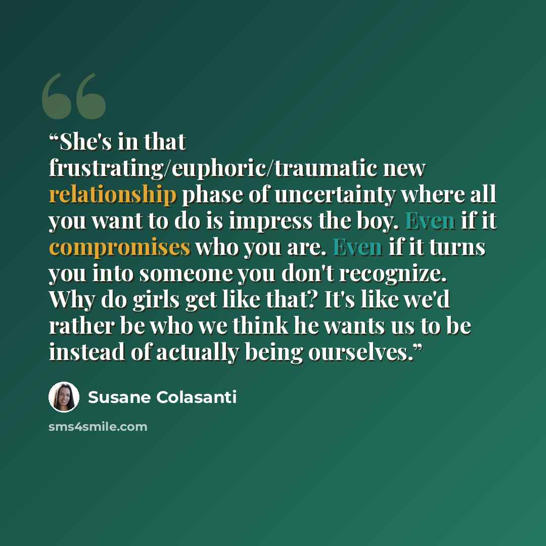 “She's in that frustrating/euphoric/traumatic new relationship phase of uncertainty where all you want to do is impress the boy. Even if it compromises who you are. Even if it turns you into someone you don't recognize. Why do girls get like that? It's like we'd rather be who we think he wants us…” quote by Susane Colasanti