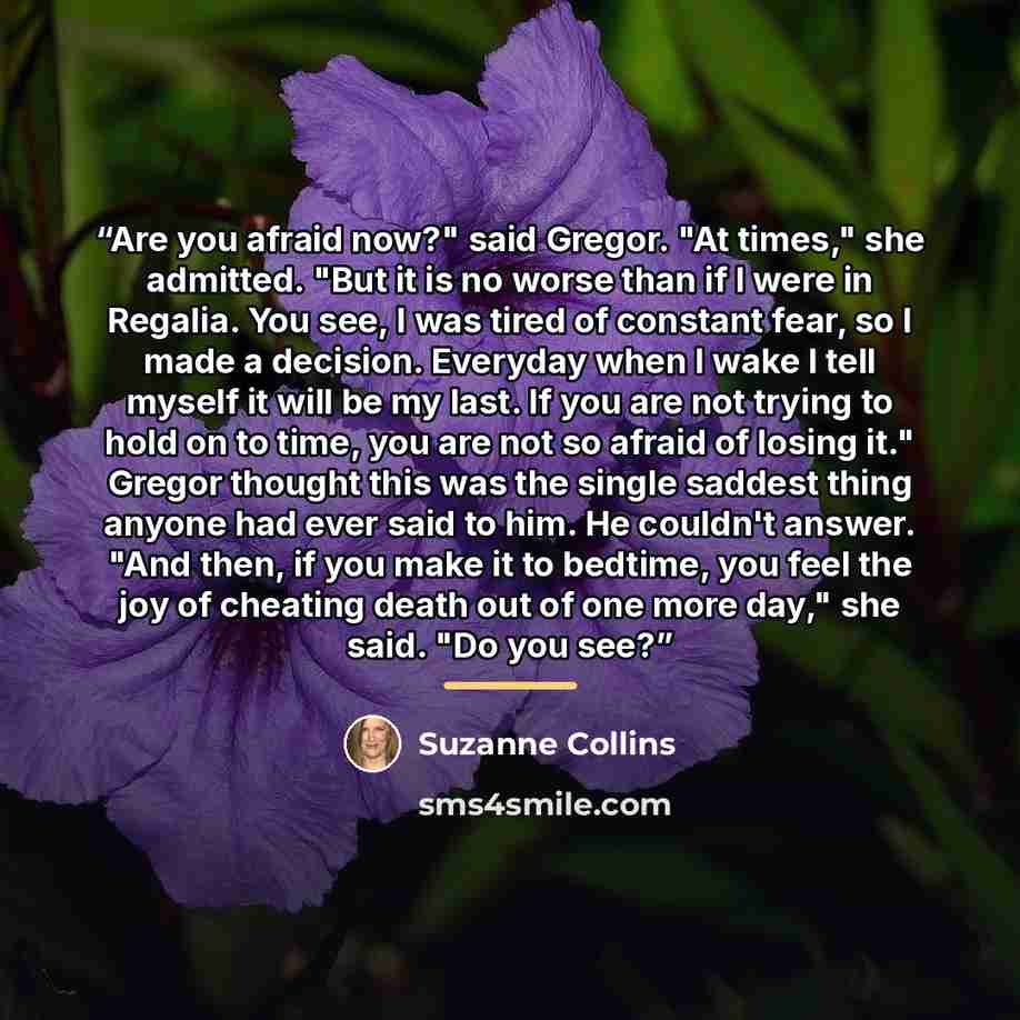 “Are you afraid now?" said Gregor. "At times," she admitted. "But it is no worse than if I were in Regalia. You see, I was tired of constant fear, so I made a decision. Everyday when I wake I tell myself it will be my last. If you are not trying to hold on to time, you are not so afraid of losing…” quote by Suzanne Collins