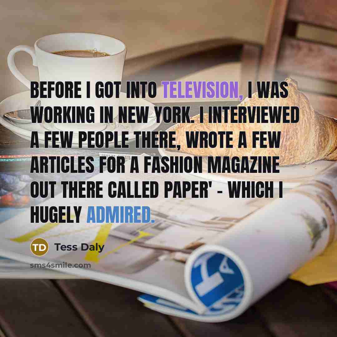 “Before I got into television, I was working in New York. I interviewed a few people there, wrote a few articles for a fashion magazine out there called Paper' - which I hugely admired.” quote by Tess Daly