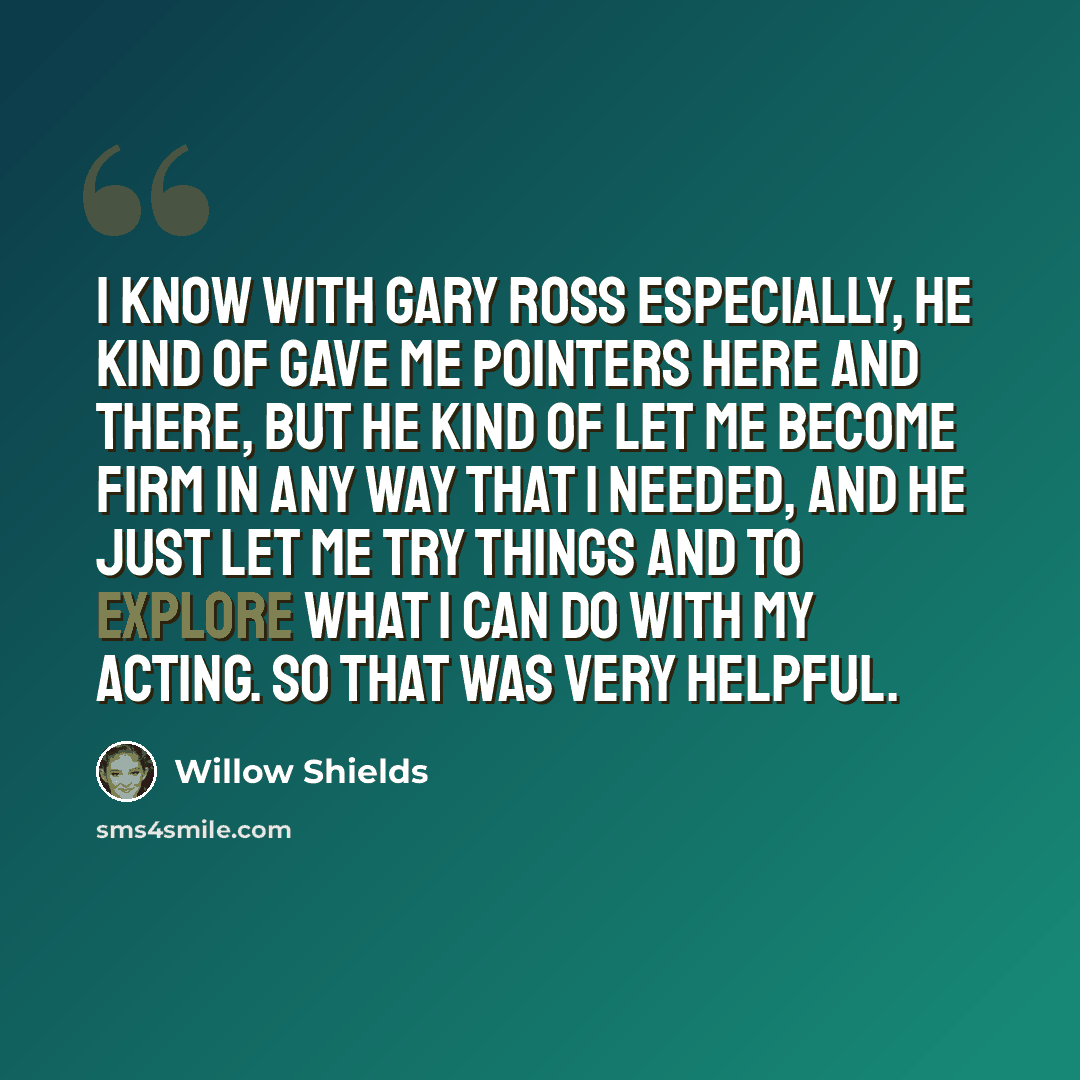 “I know with Gary Ross especially, he kind of gave me pointers here and there, but he kind of let me become firm in any way that I needed, and he just let me try things and to explore what I can do with my acting. So that was very helpful.” quote by Willow Shields