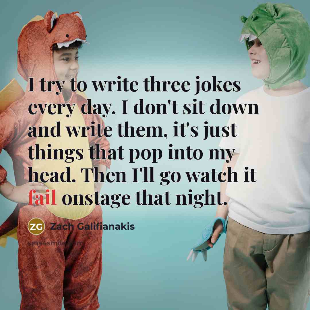 “I try to write three jokes every day. I don't sit down and write them, it's just things that pop into my head. Then I'll go watch it fail onstage that night.” quote by Zach Galifianakis