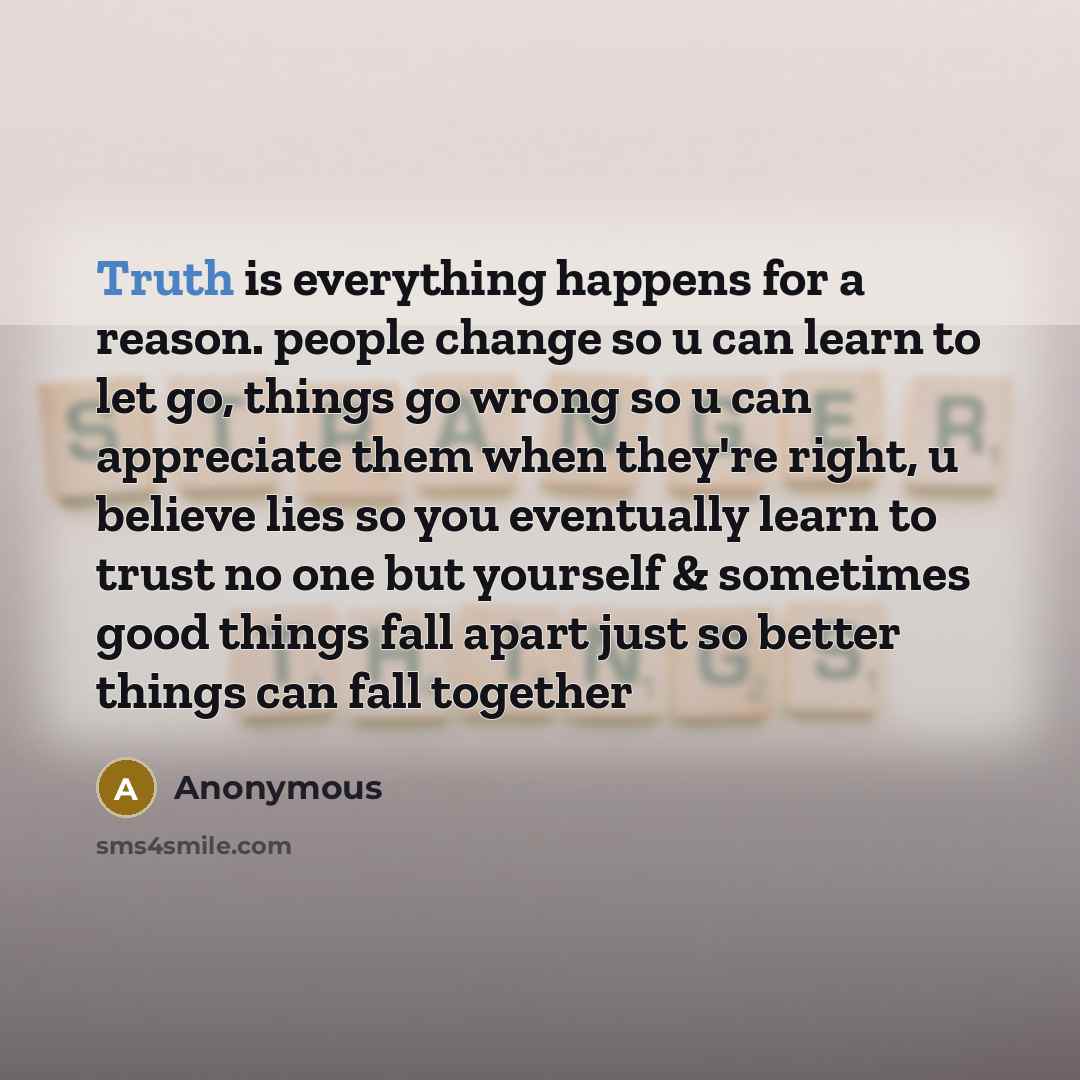 “Truth is everything happens for a reason. people change so u can learn to let go, things go wrong so u can appreciate them when they're right, u believe lies so you eventually learn to trust no one but yourself & sometimes good things fall apart just so better things can fall together” quote by Anonymous