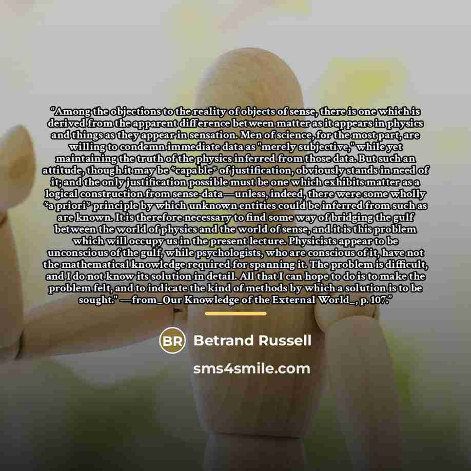 “Among the objections to the reality of objects of sense, there is one which is derived from the apparent difference between matter as it appears in physics and things as they appear in sensation. Men of science, for the most part, are willing to condemn immediate data as "merely subjective," while…” quote by Betrand Russell