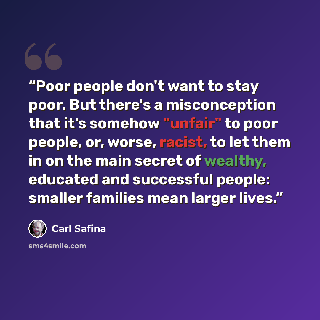 “Poor people don't want to stay poor. But there's a misconception that it's somehow "unfair" to poor people, or, worse, racist, to let them in on the main secret of wealthy, educated and successful people: smaller families mean larger lives.” quote by Carl Safina
