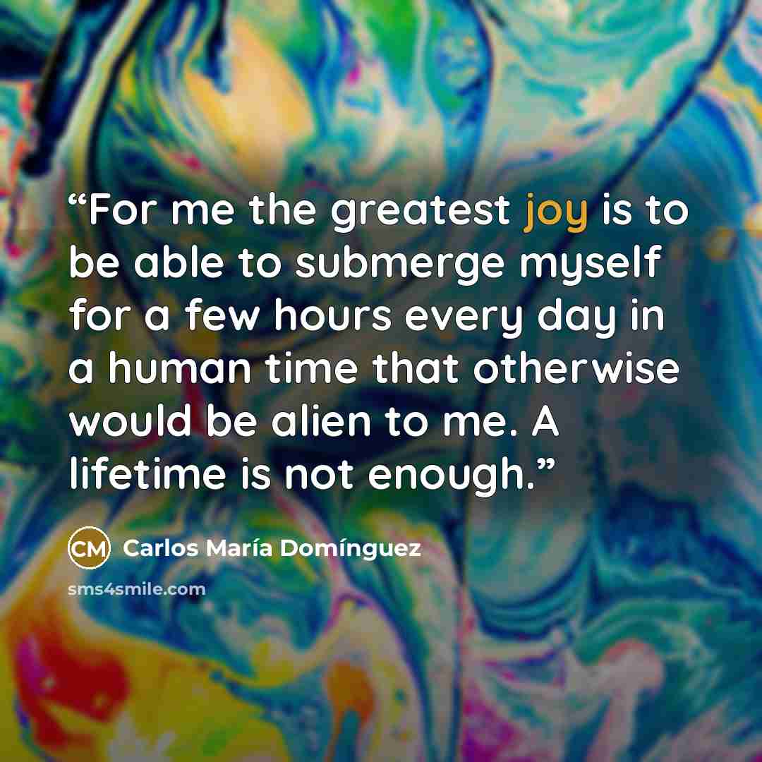 “For me the greatest joy is to be able to submerge myself for a few hours every day in a human time that otherwise would be alien to me. A lifetime is not enough.” quote by Carlos Maria Dominguez