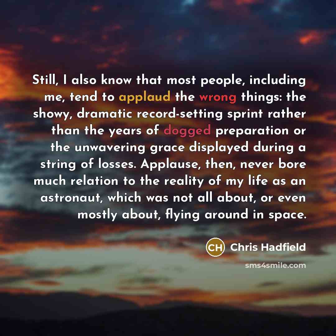 “Still, I also know that most people, including me, tend to applaud the wrong things: the showy, dramatic record-setting sprint rather than the years of dogged preparation or the unwavering grace displayed during a string of losses. Applause, then, never bore much relation to the reality of my life…” quote by Chris Hadfield