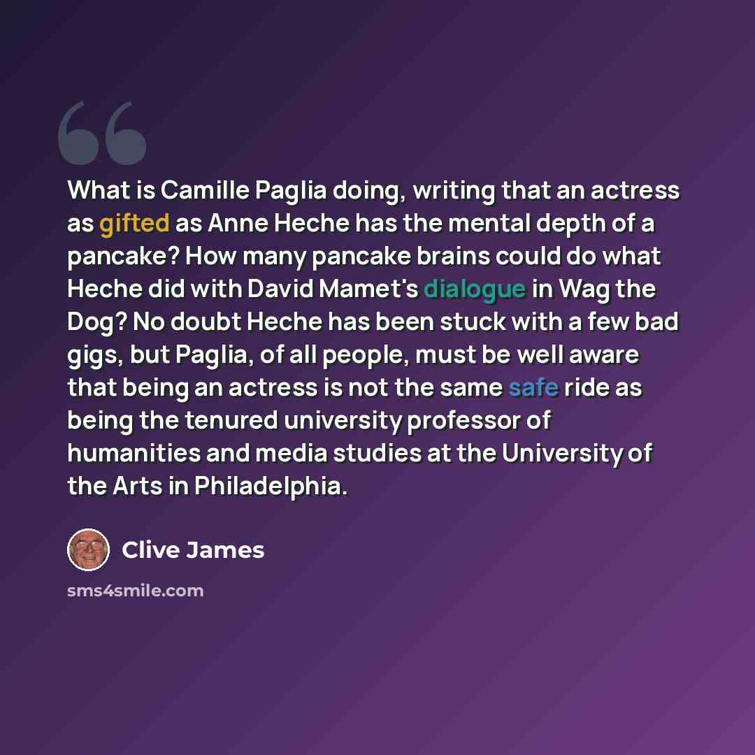 “What is Camille Paglia doing, writing that an actress as gifted as Anne Heche has the mental depth of a pancake? How many pancake brains could do what Heche did with David Mamet's dialogue in Wag the Dog? No doubt Heche has been stuck with a few bad gigs, but Paglia, of all people, must be well…” quote by Clive James