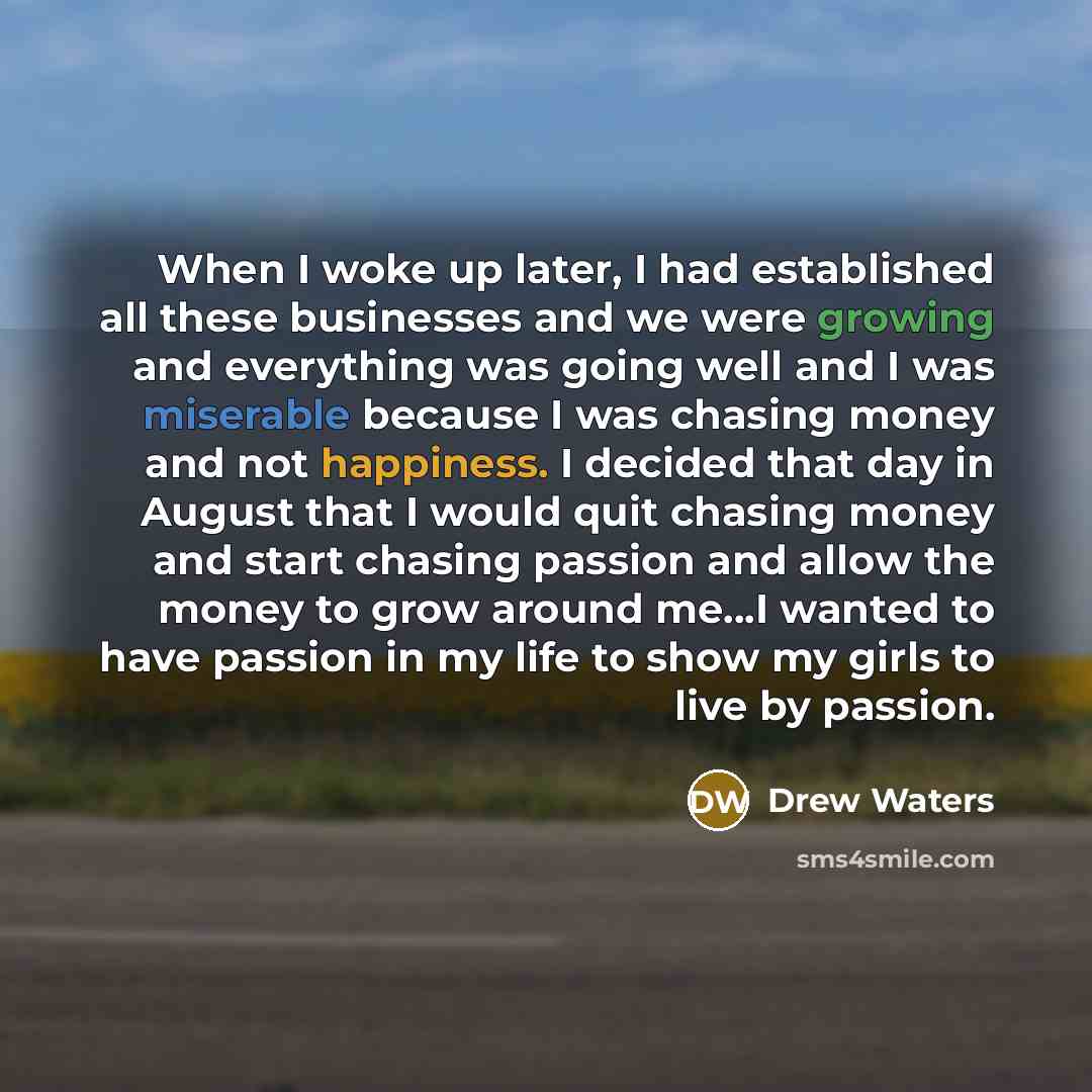 “When I woke up later, I had established all these businesses and we were growing and everything was going well and I was miserable because I was chasing money and not happiness. I decided that day in August that I would quit chasing money and start chasing passion and allow the money to grow…” quote by Drew Waters