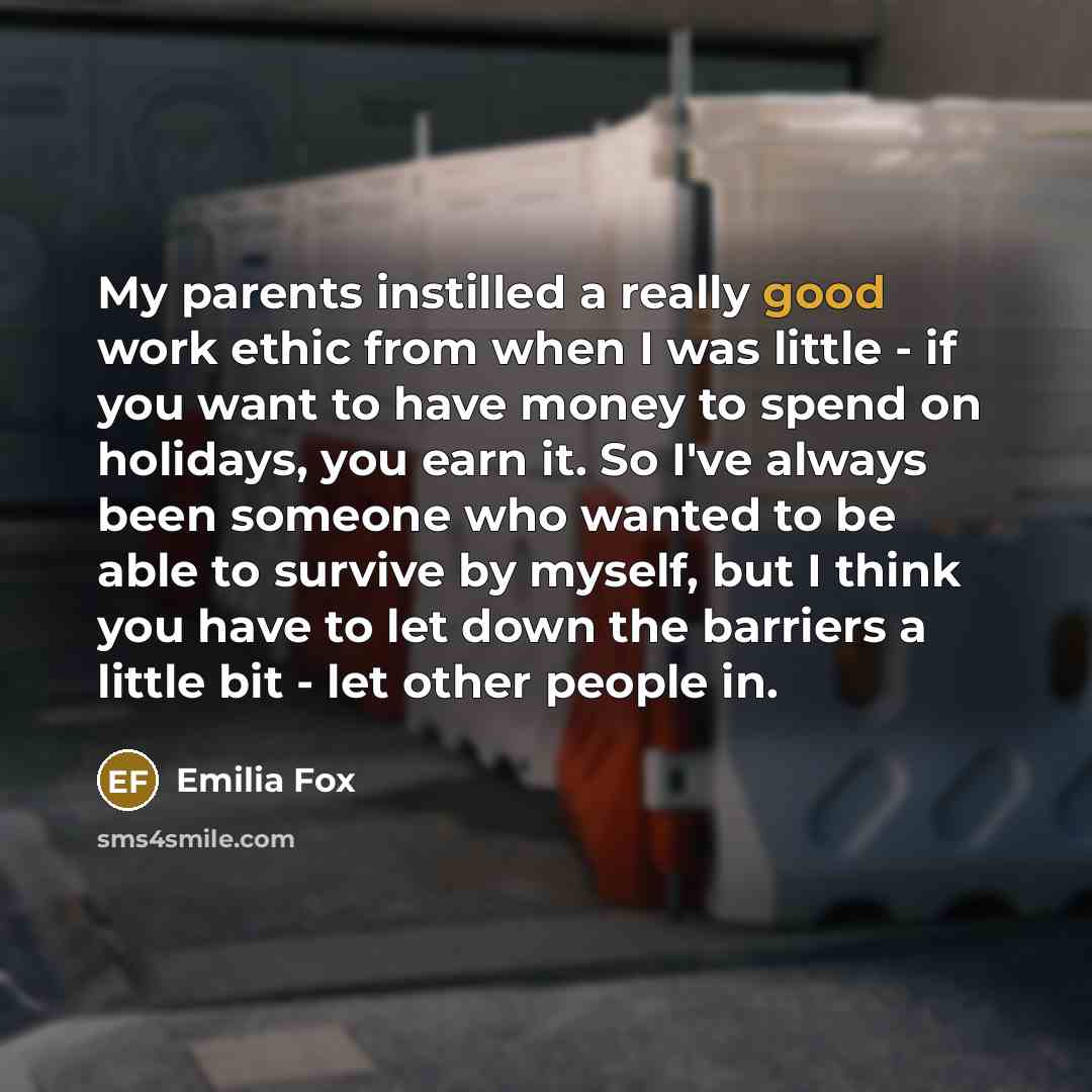 “My parents instilled a really good work ethic from when I was little - if you want to have money to spend on holidays, you earn it. So I've always been someone who wanted to be able to survive by myself, but I think you have to let down the barriers a little bit - let other people in.” quote by Emilia Fox