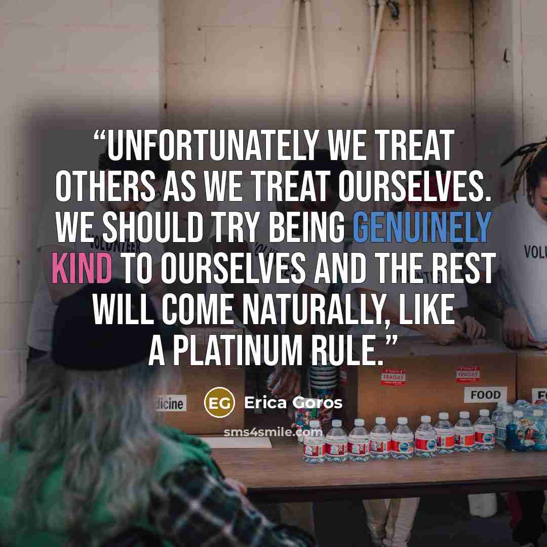 “Unfortunately we treat others as we treat ourselves. We should try being genuinely kind to ourselves and the rest will come naturally, like a Platinum Rule.” quote by Erica Goros
