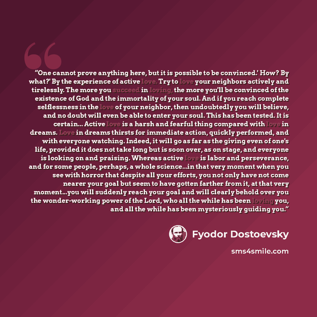 “One cannot prove anything here, but it is possible to be convinced.' How? By what?' By the experience of active love. Try to love your neighbors actively and tirelessly. The more you succeed in loving, the more you'll be convinced of the existence of God and the immortality of your soul. And if…” quote by Fyodor Dostoevsky