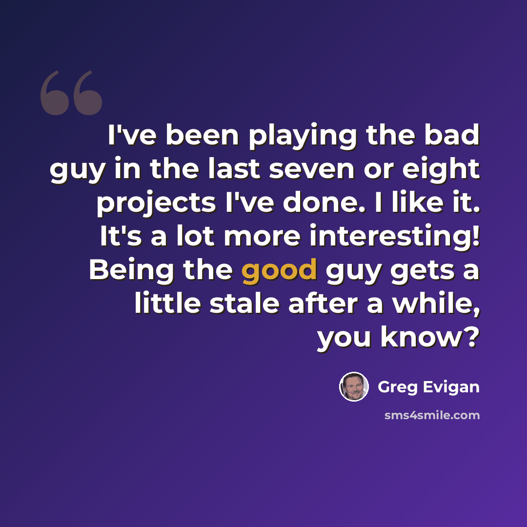 “I've been playing the bad guy in the last seven or eight projects I've done. I like it. It's a lot more interesting! Being the good guy gets a little stale after a while, you know?” quote by Greg Evigan