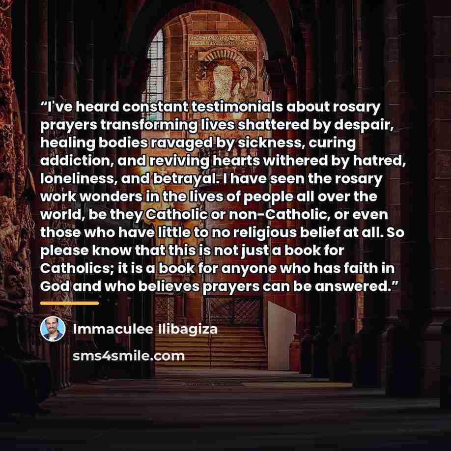 “I've heard constant testimonials about rosary prayers transforming lives shattered by despair, healing bodies ravaged by sickness, curing addiction, and reviving hearts withered by hatred, loneliness, and betrayal. I have seen the rosary work wonders in the lives of people all over the world, be…” quote by Immaculée Ilibagiza