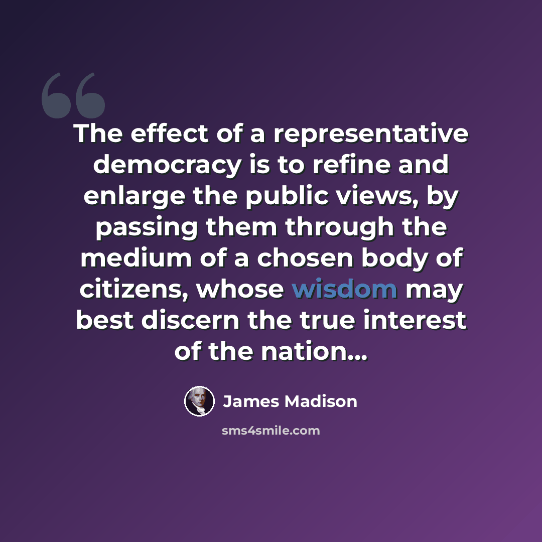 “The effect of a representative democracy is to refine and enlarge the public views, by passing them through the medium of a chosen body of citizens, whose wisdom may best discern the true interest of the nation…” quote by James Madison