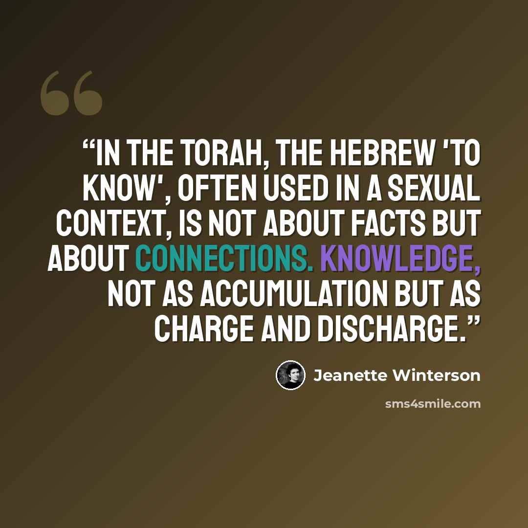“In the Torah, the Hebrew 'to know', often used in a sexual context, is not about facts but about connections. Knowledge, not as accumulation but as charge and discharge.” quote by Jeanette Winterson