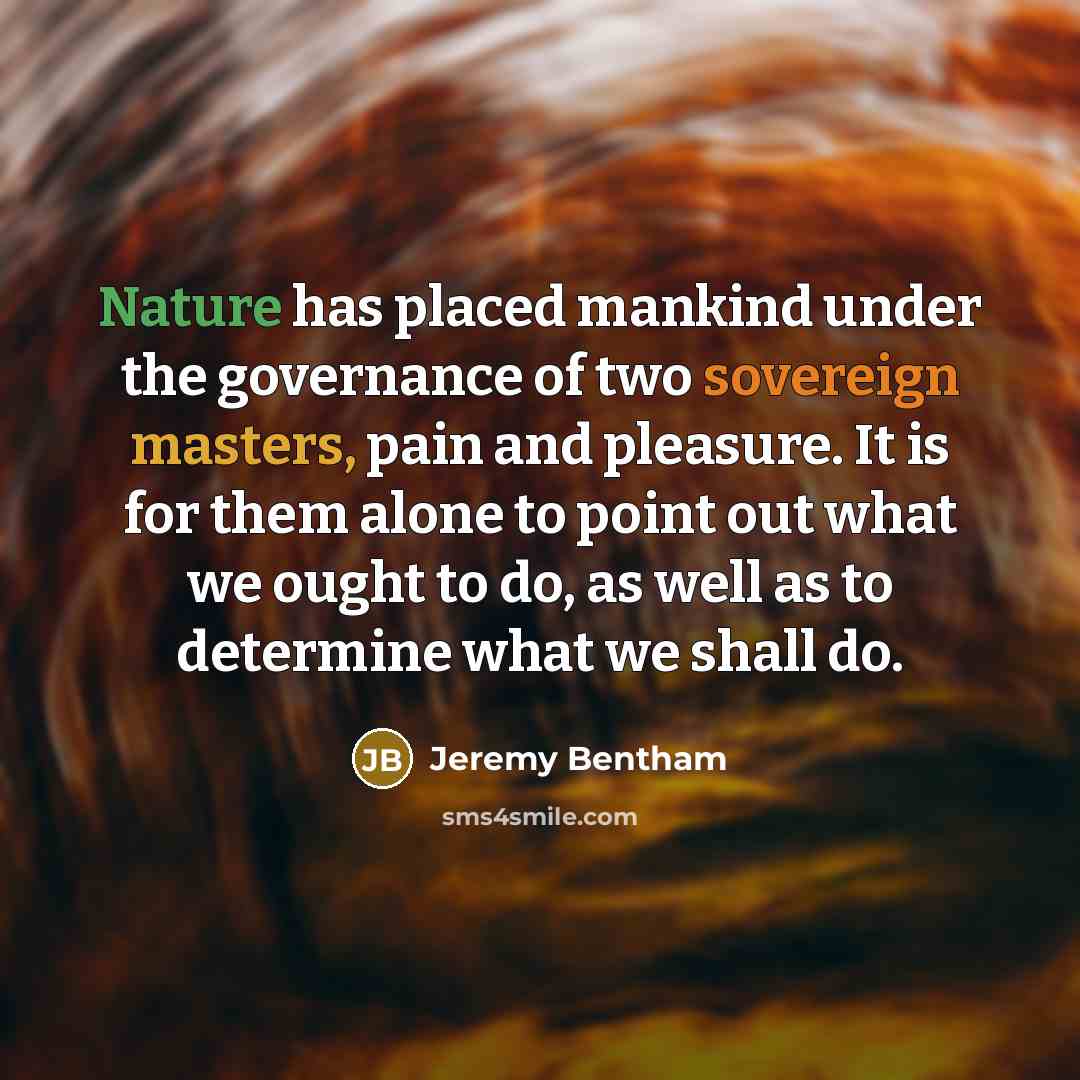 “Nature has placed mankind under the governance of two sovereign masters, pain and pleasure. It is for them alone to point out what we ought to do, as well as to determine what we shall do.” quote by Jeremy Bentham