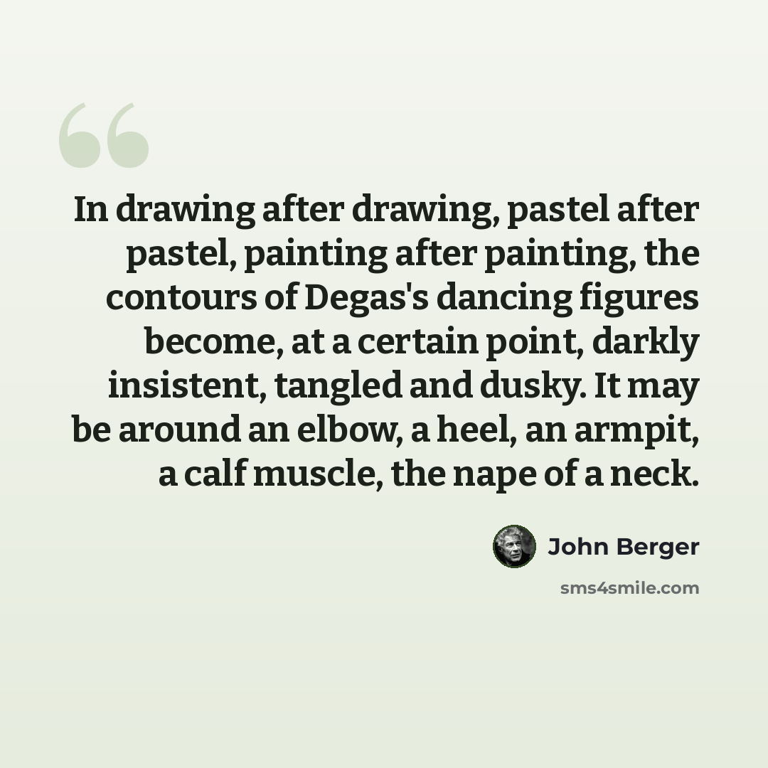 “In drawing after drawing, pastel after pastel, painting after painting, the contours of Degas's dancing figures become, at a certain point, darkly insistent, tangled and dusky. It may be around an elbow, a heel, an armpit, a calf muscle, the nape of a neck.” quote by John Berger