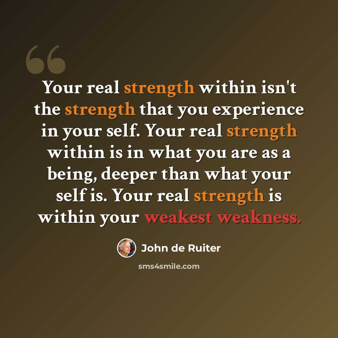 “Your real strength within isn't the strength that you experience in your self. Your real strength within is in what you are as a being, deeper than what your self is. Your real strength is within your weakest weakness.” quote by John de Ruiter