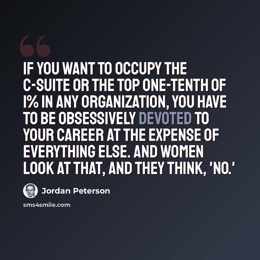 “If you want to occupy the C-suite or the top one-tenth of 1% in any organization, you have to be obsessively devoted to your career at the expense of everything else. And women look at that, and they think, 'No.'” quote by Jordan Peterson