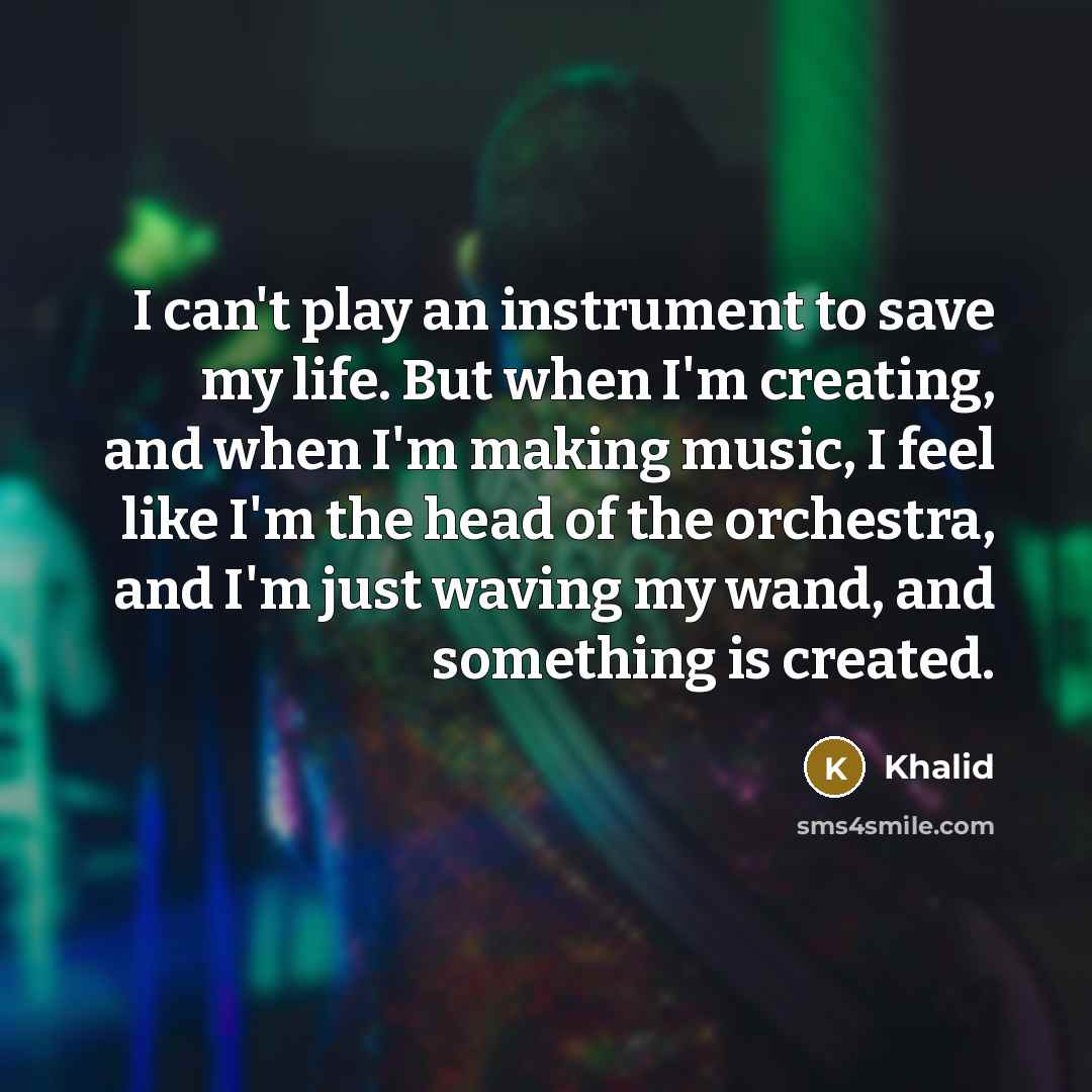 “I can't play an instrument to save my life. But when I'm creating, and when I'm making music, I feel like I'm the head of the orchestra, and I'm just waving my wand, and something is created.” quote by Khalid