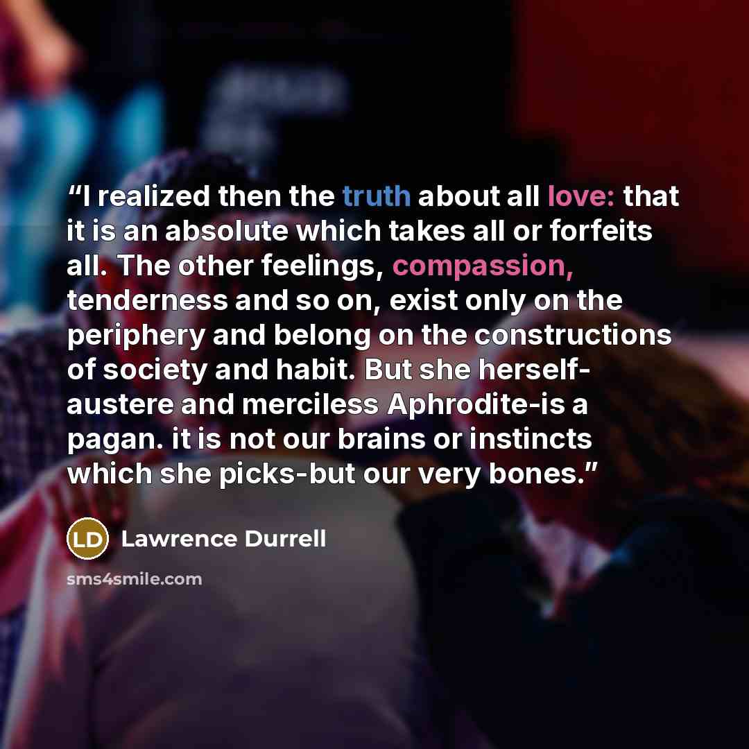 “I realized then the truth about all love: that it is an absolute which takes all or forfeits all. The other feelings, compassion, tenderness and so on, exist only on the periphery and belong on the constructions of society and habit. But she herself- austere and merciless Aphrodite-is a pagan. it…” quote by Lawrence Durrell