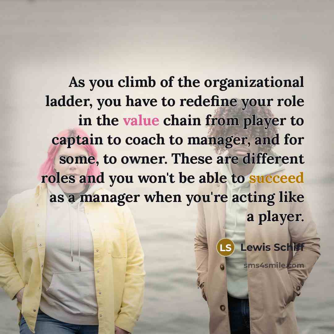 “As you climb of the organizational ladder, you have to redefine your role in the value chain from player to captain to coach to manager, and for some, to owner. These are different roles and you won't be able to succeed as a manager when you're acting like a player.” quote by Lewis Schiff