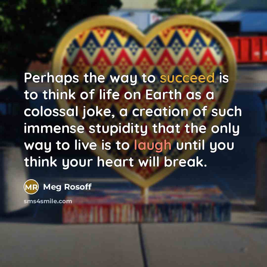 “Perhaps the way to succeed is to think of life on Earth as a colossal joke, a creation of such immense stupidity that the only way to live is to laugh until you think your heart will break.” quote by Meg Rosoff