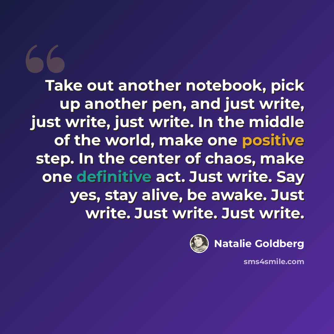 “Take out another notebook, pick up another pen, and just write, just write, just write. In the middle of the world, make one positive step. In the center of chaos, make one definitive act. Just write. Say yes, stay alive, be awake. Just write. Just write. Just write.” quote by Natalie Goldberg