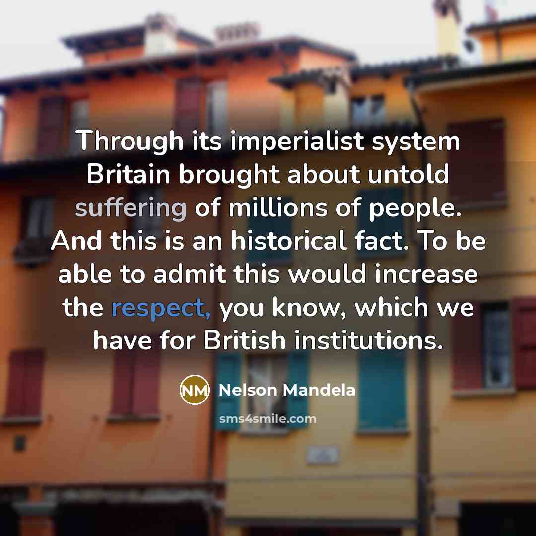 “Through its imperialist system Britain brought about untold suffering of millions of people. And this is an historical fact. To be able to admit this would increase the respect, you know, which we have for British institutions.” quote by Nelson Mandela