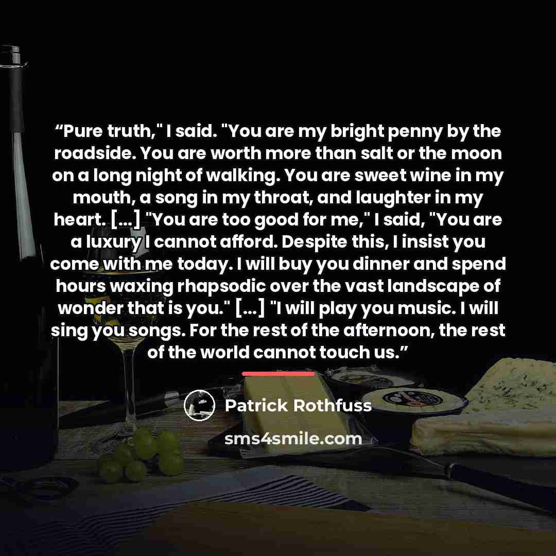 “Pure truth," I said. "You are my bright penny by the roadside. You are worth more than salt or the moon on a long night of walking. You are sweet wine in my mouth, a song in my throat, and laughter in my heart. [...] "You are too good for me," I said, "You are a luxury I cannot afford. Despite…” quote by Patrick Rothfuss
