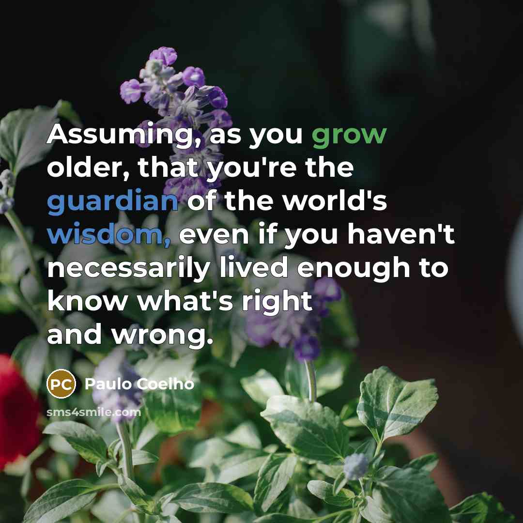 “Assuming, as you grow older, that you're the guardian of the world's wisdom, even if you haven't necessarily lived enough to know what's right and wrong.” quote by Paulo Coelho