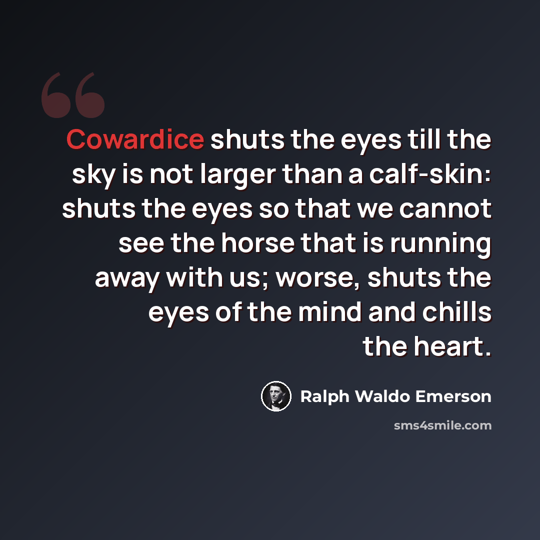 “Cowardice shuts the eyes till the sky is not larger than a calf-skin: shuts the eyes so that we cannot see the horse that is running away with us; worse, shuts the eyes of the mind and chills the heart.” quote by Ralph Waldo Emerson