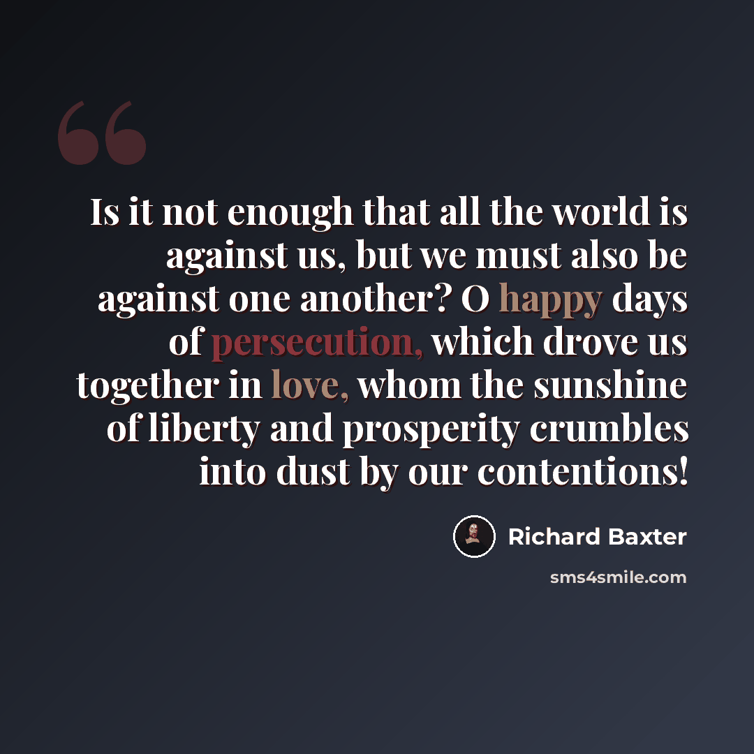 “Is it not enough that all the world is against us, but we must also be against one another? O happy days of persecution, which drove us together in love, whom the sunshine of liberty and prosperity crumbles into dust by our contentions!” quote by Richard Baxter