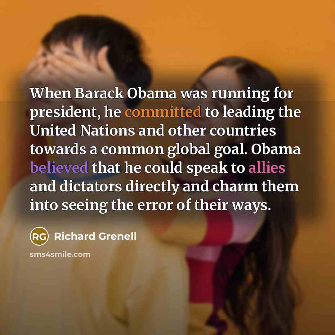 “When Barack Obama was running for president, he committed to leading the United Nations and other countries towards a common global goal. Obama believed that he could speak to allies and dictators directly and charm them into seeing the error of their ways.” quote by Richard Grenell