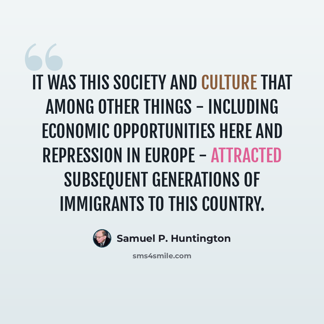 “It was this society and culture that among other things - including economic opportunities here and repression in Europe - attracted subsequent generations of immigrants to this country.” quote by Samuel P. Huntington