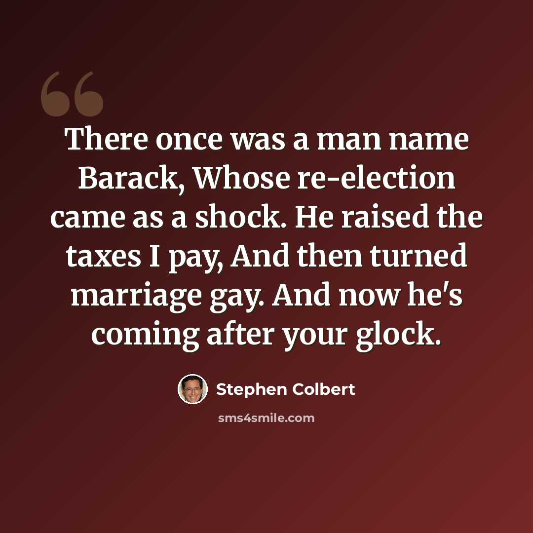 “There once was a man name Barack, Whose re-election came as a shock. He raised the taxes I pay, And then turned marriage gay. And now he's coming after your glock.” quote by Stephen Colbert