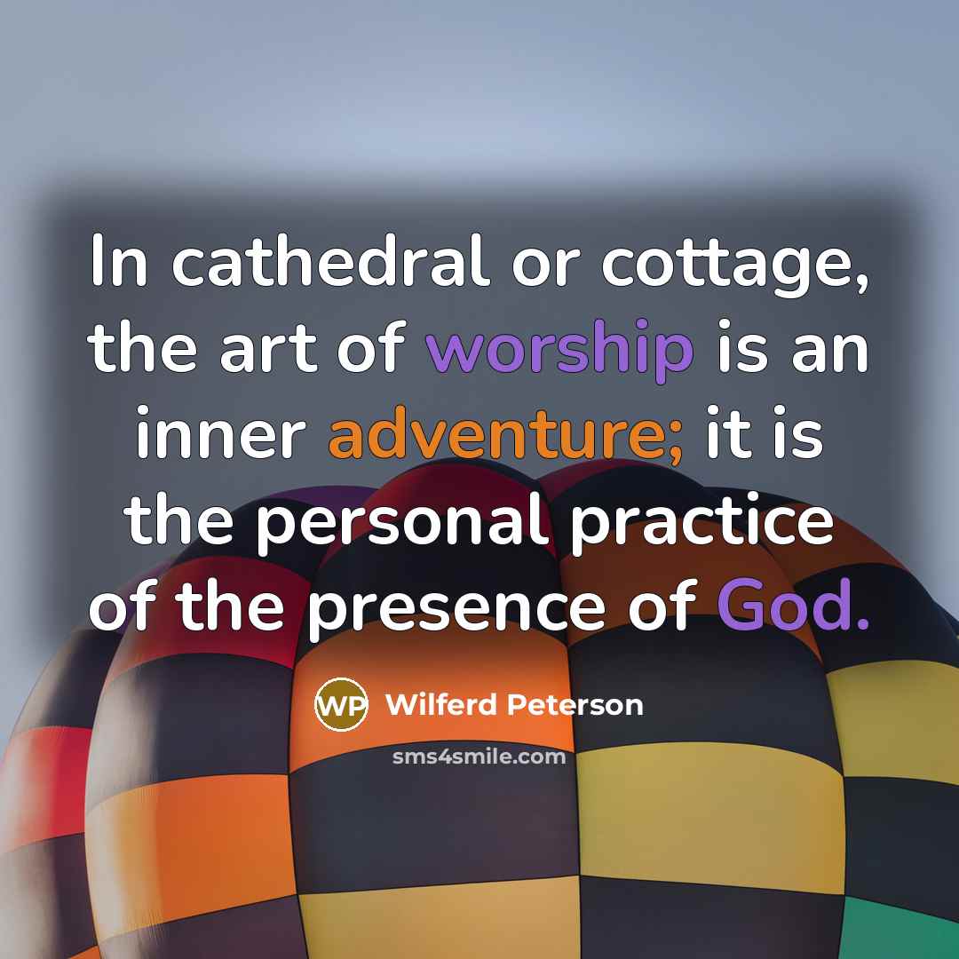 “In cathedral or cottage, the art of worship is an inner adventure; it is the personal practice of the presence of God.” quote by Wilferd Peterson