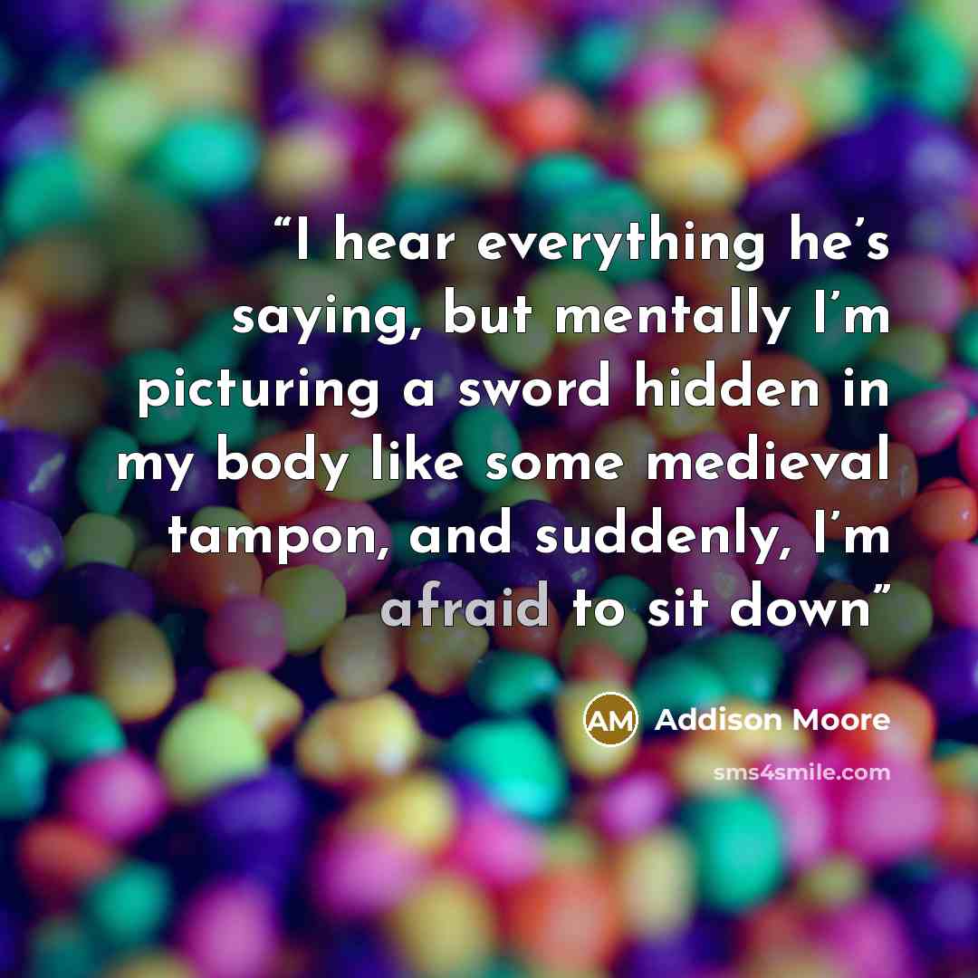 “I hear everything he’s saying, but mentally I’m picturing a sword hidden in my body like some medieval tampon, and suddenly, I’m afraid to sit down” quote by Addison Moore