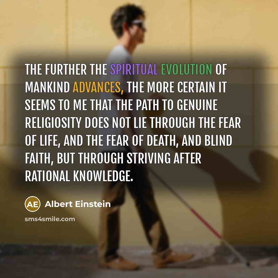 “The further the spiritual evolution of mankind advances, the more certain it seems to me that the path to genuine religiosity does not lie through the fear of life, and the fear of death, and blind faith, but through striving after rational knowledge.” quote by Albert Einstein