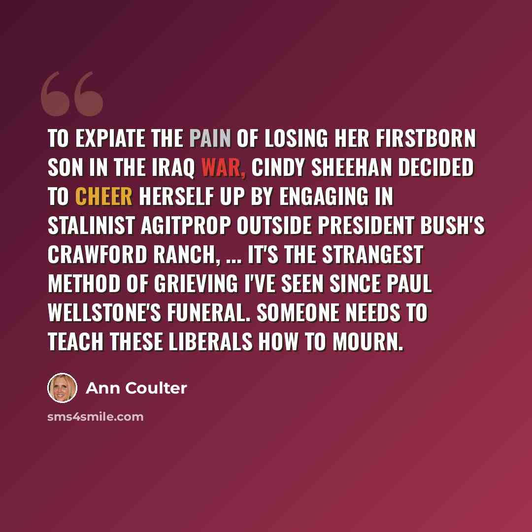 “To expiate the pain of losing her firstborn son in the Iraq war, Cindy Sheehan decided to cheer herself up by engaging in Stalinist agitprop outside President Bush's Crawford ranch, ... It's the strangest method of grieving I've seen since Paul Wellstone's funeral. Someone needs to teach these…” quote by Ann Coulter