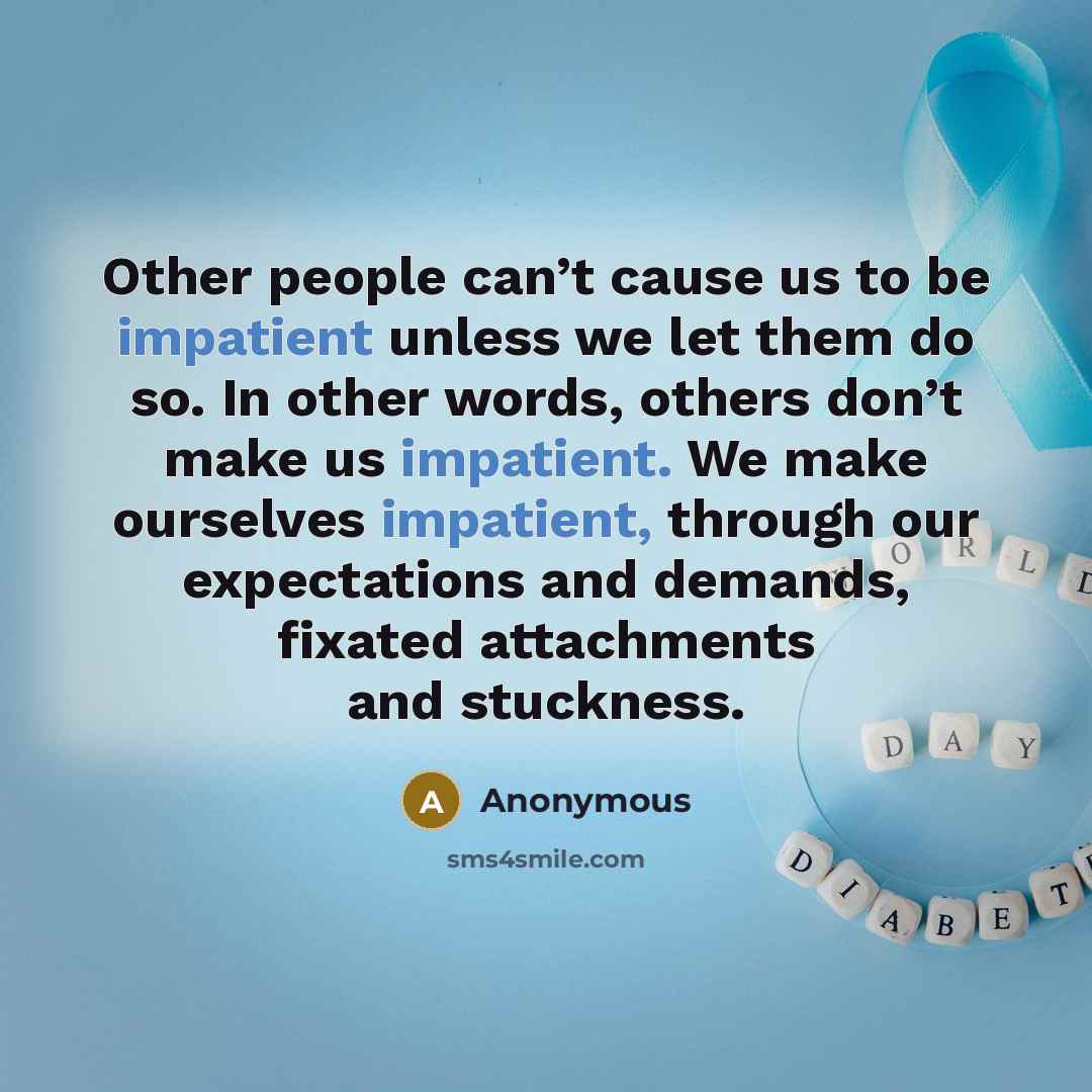 “Other people can’t cause us to be impatient unless we let them do so. In other words, others don’t make us impatient. We make ourselves impatient, through our expectations and demands, fixated attachments and stuckness.” quote by Anonymous